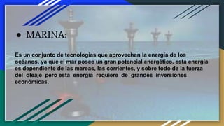 ● MARINA:
Es un conjunto de tecnologías que aprovechan la energía de los
océanos, ya que el mar posee un gran potencial energético, esta energía
es dependiente de las mareas, las corrientes, y sobre todo de la fuerza
del oleaje pero esta energía requiere de grandes inversiones
económicas.
 