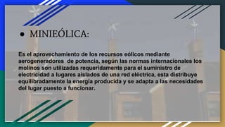 ● MINIEÓLICA:
Es el aprovechamiento de los recursos eólicos mediante
aerogeneradores de potencia, según las normas internacionales los
molinos son utilizadas requeridamente para el suministro de
electricidad a lugares aislados de una red eléctrica, esta distribuye
equilibradamente la energía producida y se adapta a las necesidades
del lugar puesto a funcionar.
 