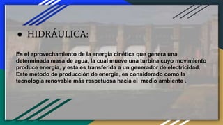 ● HIDRÁULICA:
Es el aprovechamiento de la energía cinética que genera una
determinada masa de agua, la cual mueve una turbina cuyo movimiento
produce energía, y esta es transferida a un generador de electricidad.
Este método de producción de energía, es considerado como la
tecnología renovable más respetuosa hacia el medio ambiente .
 