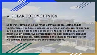 ● SOLAR FOTOVOLTAICA:
Es la transformación de los rayos ultravioletas en electricidad, la
transformación se hace mediante los paneles fotovoltaicos, lo que hace
que la radiación producida por el sol excite a los electrones y estos
hacen que un dispositivo semiconductor lo cual genera una pequeña
diferencia de potencia, estos paneles son utilizados más que todo en
los satélites geoestacionarios de comunicaciones.
 