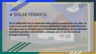 ● SOLAR TÉRMICA:
Es la utilización de la radiación solar para la producción de calor, la
cual es aprovechada para cocinar alimentos o para la esterilización
del agua que es dirigida para el consumo doméstico, es recolectada
mediante paneles y es también utilizada para la producción de
energía mecánica.
 