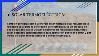 ● SOLAR TERMOELÉCTRICA:
También conocida como la energía solar híbrida la cual requiere de la
radiación solar para la generación de electricidad, es un proceso de
dos etapas, los cuales utilizan colectores de radiación (calor), estos
están ubicados específicamente para apuntar un punto en común y por
medio de ciclos termodinámicos generan electricidad.
 