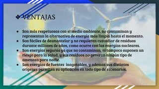 ❖ VENTAJAS
● Son más respetuosas con el medio ambiente, no contaminan y
representan la alternativa de energía más limpia hasta el momento.
● Son fáciles de desmantelar y no requieren custodiar de residuos
durante millones de años, como ocurre con las energías nucleares.
● Son energías seguras ya que no contaminan, ni tampoco suponen un
riesgo para la salud, y sus residuos no generan ningún tipo de
amenaza para nadie.
● Son energías de fuentes inagotables, y ademas sus distintos
orígenes permiten su aplicación en todo tipo de escenarios.
 