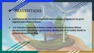 ❖ DESVENTAJAS:
● Las fuentes de las cuales dependen esas energías, requieren un gran
espacio para desarrollarse.
● Las energías renovables deben contar con una naturaleza difusa,
exceptuando a la energía geotérmica, donde solo es accesible donde la
corteza terrestre es fina.
 