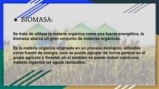 ● BIOMASA:
Se trata de utilizar la materia orgánica como una fuente energética, la
biomasa abarca un gran conjunto de materias orgánicas.
Es la materia orgánica originada en un proceso biológico, utilizable
como fuente de energía, esta se puede agrupar de forma general en el
grupo agrícola o forestal, en sí también se puede incluir como una
materia orgánica las aguas residuales.
 