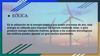 ● EÓLICA:
Es la utilización de la energía cinética que posee una masa de aire, esta
energía es utilizada para impulsar los barcos mediante velas, o para
producir energía mediante molinos, gracias a los avances tecnológicos
los molinos pueden generar un gran ahorro económico.
 