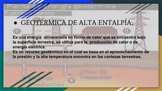 ● GEOTÉRMICA DE ALTA ENTALPÍA:
Es una energía almacenada en forma de calor que se encuentra bajo
la superficie terrestre, se utiliza para la producción de calor o de
energía eléctrica.
Es un recurso geotérmico en el cual se basa en el aprovechamiento de
la presión y la alta temperatura encontra en las cortezas terrestres.
 