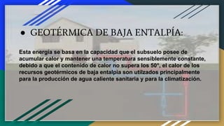 ● GEOTÉRMICA DE BAJA ENTALPÍA:
Esta energía se basa en la capacidad que el subsuelo posee de
acumular calor y mantener una temperatura sensiblemente constante,
debido a que el contenido de calor no supera los 50°, el calor de los
recursos geotérmicos de baja entalpia son utilzados principalmente
para la producción de agua caliente sanitaria y para la climatización.
 