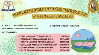 INFORME SOBRE ENERGÍAS RENOVABLES
Y PANELES SOLARES
CURSO:
DOCENTE: Edmundo Picon LLanos
INTEGRANTES:
CAHUANA ANCCO DAVID ALEX 21190049
CÁNEPA ESTRELLA GROVER NICK 21190081
CARPIO LOZANO ALVARO ADRIAN 21190002
GONZALES ANTICONA YOSVIN KEVIN 21190050
MARIN FLORES DEBORAH BELEN 21190083
VILCA ZAMORA MARIO LEYSER 21190153
ENERGÍAS RENOVABLES Grupo de trabajo: GRUPO 5
 