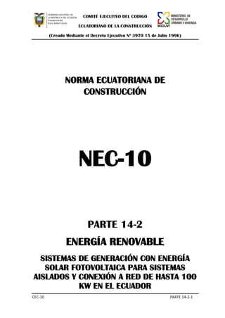 COMITÉ EJECUTIVO DEL CODIGO
ECUATORIANO DE LA CONSTRUCCIÓN
(Creado Mediante el Decreto Ejecutivo Nº 3970 15 de Julio 1996)
CEC-10 PARTE 14-2-1
NORMA ECUATORIANA DE
CONSTRUCCIÓN
NEC-10
PARTE 14-2
ENERGÍA RENOVABLE
SISTEMAS DE GENERACIÓN CON ENERGÍA
SOLAR FOTOVOLTAICA PARA SISTEMAS
AISLADOS Y CONEXIÓN A RED DE HASTA 100
KW EN EL ECUADOR
 