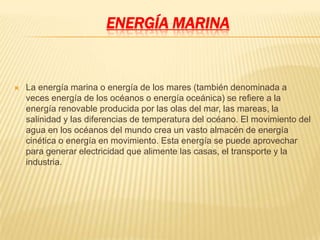 ENERGÍA MARINA


   La energía marina o energía de los mares (también denominada a
    veces energía de los océanos o energía oceánica) se refiere a la
    energía renovable producida por las olas del mar, las mareas, la
    salinidad y las diferencias de temperatura del océano. El movimiento del
    agua en los océanos del mundo crea un vasto almacén de energía
    cinética o energía en movimiento. Esta energía se puede aprovechar
    para generar electricidad que alimente las casas, el transporte y la
    industria.
 