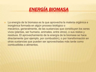 ENERGÍA BIOMASA

   La energía de la biomasa es la que aprovecha la materia orgánica e
    inorgánica formada en algún proceso biológico o
    mecánico, generalmente, de las sustancias que constituyen los seres
    vivos (plantas, ser humano, animales, entre otros), o sus restos y
    residuos. El aprovechamiento de la energía de la biomasa se hace
    directamente (por ejemplo, por combustión), o por transformación en
    otras sustancias que pueden ser aprovechadas más tarde como
    combustibles o alimentos.
 