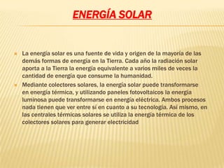 ENERGÍA SOLAR


   La energía solar es una fuente de vida y origen de la mayoría de las
    demás formas de energía en la Tierra. Cada año la radiación solar
    aporta a la Tierra la energía equivalente a varios miles de veces la
    cantidad de energía que consume la humanidad.
   Mediante colectores solares, la energía solar puede transformarse
    en energía térmica, y utilizando paneles fotovoltaicos la energía
    luminosa puede transformarse en energía eléctrica. Ambos procesos
    nada tienen que ver entre sí en cuanto a su tecnología. Así mismo, en
    las centrales térmicas solares se utiliza la energía térmica de los
    colectores solares para generar electricidad
 