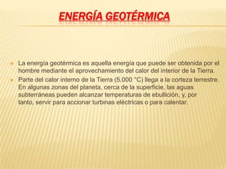 ENERGÍA GEOTÉRMICA



   La energía geotérmica es aquella energía que puede ser obtenida por el
    hombre mediante el aprovechamiento del calor del interior de la Tierra.
   Parte del calor interno de la Tierra (5.000 °C) llega a la corteza terrestre.
    En algunas zonas del planeta, cerca de la superficie, las aguas
    subterráneas pueden alcanzar temperaturas de ebullición, y, por
    tanto, servir para accionar turbinas eléctricas o para calentar.
 