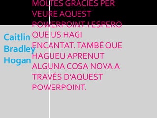 MOLTES GRÀCIES PER
VEURE AQUEST
POWERPOINT I ESPERO
QUE US HAGI
ENCANTAT.TAMBÉ QUE
HAGUEU APRENUT
ALGUNA COSA NOVA A
TRAVÉS D’AQUEST
POWERPOINT.
Caitlin
Bradley
Hogan
 