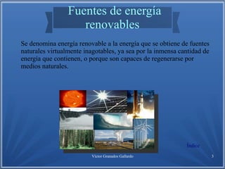 Víctor Granados Gallardo 3
Fuentes de energía
renovables
Se denomina energía renovable a la energía que se obtiene de fuentes
naturales virtualmente inagotables, ya sea por la inmensa cantidad de
energía que contienen, o porque son capaces de regenerarse por
medios naturales.
Índice
 