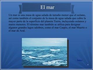 Víctor Granados Gallardo 4
El mar
Un mar es una masa de agua salada de tamaño menor que el océano,
así como también el conjunto de la masa de agua salada que cubre la
mayor parte de la superficie del planeta Tierra, incluyendo océanos y
mares menores. El término mar también se utiliza para designar
algunos grandes lagos salobres, como el mar Caspio, el mar Muerto o
el mar de Aral.
Índice
 