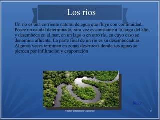 Víctor Granados Gallardo 5
Los ríos
Un río es una corriente natural de agua que fluye con continuidad.
Posee un caudal determinado, rara vez es constante a lo largo del año,
y desemboca en el mar, en un lago o en otro río, en cuyo caso se
denomina afluente. La parte final de un río es su desembocadura.
Algunas veces terminan en zonas desérticas donde sus aguas se
pierden por infiltración y evaporación
Índice
 