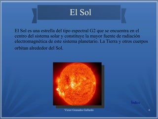 Víctor Granados Gallardo 6
El Sol
El Sol es una estrella del tipo espectral G2 que se encuentra en el
centro del sistema solar y constituye la mayor fuente de radiación
electromagnética de este sistema planetario. La Tierra y otros cuerpos
orbitan alrededor del Sol.
Índice
 