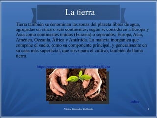 Víctor Granados Gallardo 8
La tierra
Tierra también se denominan las zonas del planeta libres de agua,
agrupadas en cinco o seis continentes, según se consideren a Europa y
Asia como continentes unidos (Eurasia) o separados: Europa, Asia,
América, Oceanía, África y Antártida. La materia inorgánica que
compone el suelo, como su componente principal, y generalmente en
su capa más superficial, que sirve para el cultivo, también de llama
tierra.
Índice
https://www.youtube.com/watch?v=V0e6kgJQVco
 