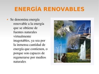 ENERGÍA RENOVABLES


Se denomina energía 
renovable a la energía 
que se obtiene de 
fuentes naturales 
virtualmente 
inagotables, ya sea por 
la inmensa cantidad de 
energía que contienen, o 
porque son capaces de 
regenerarse por medios 
naturales

 