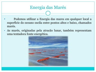 Dois tipos de energia das marés que podem ser obtidas: energia cinética das correntes devido às marés e energia potencial pela diferença de altura entre as marés alta e baixa. Energia das MarésPodemos utilizar a Energia das mares em qualquer local a superfície do oceano oscila entre pontos altos e baixo, chamados marés. 