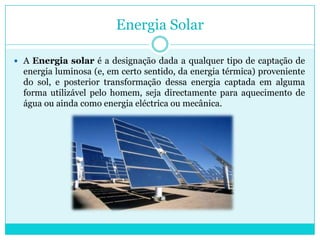 Energia SolarA Energia solar é a designação dada a qualquer tipo de captação de energia luminosa (e, em certo sentido, da energia térmica) proveniente do sol, e posterior transformação dessa energia captada em alguma forma utilizável pelo homem, seja directamente para aquecimento de água ou ainda como energia eléctrica ou mecânica. 
