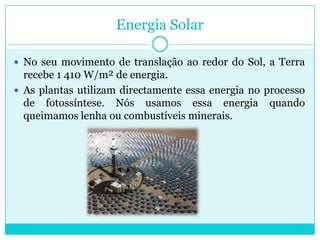 Energia SolarNo seu movimento de translação ao redor do Sol, a Terra recebe 1 410 W/m² de energia. As plantas utilizam directamente essa energia no processo de fotossíntese. Nós usamos essa energia quando queimamos lenha ou combustíveis minerais. 