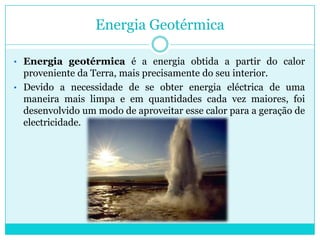 Nos moinhos de vento a energia eólica era transformada em energia mecânica, utilizada na moagem de grãos ou para bombear água. Energia GeotérmicaEnergia geotérmica é a energia obtida a partir do calor proveniente da Terra, mais precisamente do seu interior. 