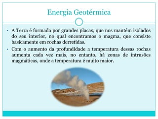 Devido a necessidade de se obter energia eléctrica de uma maneira mais limpa e em quantidades cada vez maiores, foi desenvolvido um modo de aproveitar esse calor para a geração de electricidade.Energia GeotérmicaA Terra é formada por grandes placas, que nos mantém isolados do seu interior, no qual encontramos o magma, que consiste basicamente em rochas derretidas. 