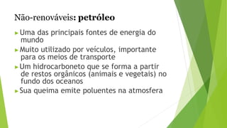 Não-renováveis: petróleo
▶Uma das principais fontes de energia do
mundo
▶Muito utilizado por veículos, importante
para os meios de transporte
▶Um hidrocarboneto que se forma a partir
de restos orgânicos (animais e vegetais) no
fundo dos oceanos
▶Sua queima emite poluentes na atmosfera
 
