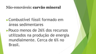 Não-renováveis: carvão mineral
▶Combustível fóssil formado em
áreas sedimentares
▶Pouco menos de 26% dos recursos
utilizados na produção de energia
mundialmente. Cerca de 6% no
Brasil.
 