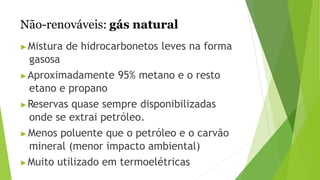 Não-renováveis: gás natural
▶Mistura de hidrocarbonetos leves na forma
gasosa
▶Aproximadamente 95% metano e o resto
etano e propano
▶Reservas quase sempre disponibilizadas
onde se extrai petróleo.
▶Menos poluente que o petróleo e o carvão
mineral (menor impacto ambiental)
▶Muito utilizado em termoelétricas
 