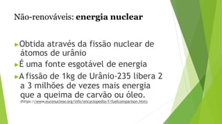 Não-renováveis: energia nuclear
▶Obtida através da fissão nuclear de
átomos de urânio
▶É uma fonte esgotável de energia
▶A fissão de 1kg de Urânio-235 libera 2
a 3 milhões de vezes mais energia
que a queima de carvão ou óleo.
(https://www.euronuclear.org/info/encyclopedia/f/fuelcomparison.htm)
 