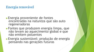 Energia renovável
▶Energia proveniente de fontes
encontradas na natureza que são auto
regeneradoras
▶Fontes que produzem energia limpa, que
não levam ao aquecimento global e que
não emitem poluentes
▶Energia sustentável: produção de energia
pensando nas gerações futuras
 