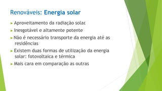 Renováveis: Energia solar
▶ Aproveitamento da radiação solar
.
▶ Inesgotável e altamente potente
▶Não é necessário transporte da energia até as
residências
▶ Existem duas formas de utilização da energia
solar: fotovoltaica e térmica
▶ Mais cara em comparação as outras
 