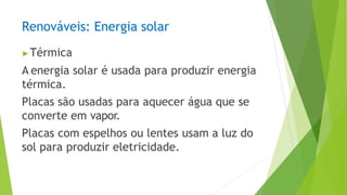 Renováveis: Energia solar
▶Térmica
A energia solar é usada para produzir energia
térmica.
Placas são usadas para aquecer água que se
converte em vapor.
Placas com espelhos ou lentes usam a luz do
sol para produzir eletricidade.
 