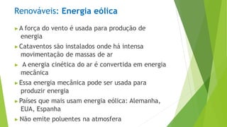 Renováveis: Energia eólica
▶A força do vento é usada para produção de
energia
▶Cataventos são instalados onde há intensa
movimentação de massas de ar
▶ A energia cinética do ar é convertida em energia
mecânica
▶Essa energia mecânica pode ser usada para
produzir energia
▶Países que mais usam energia eólica: Alemanha,
EUA, Espanha
▶ Não emite poluentes na atmosfera
 