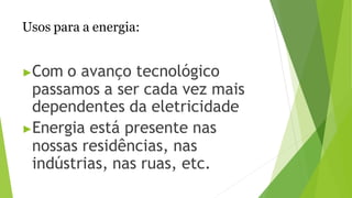 Usos para a energia:
▶Com o avanço tecnológico
passamos a ser cada vez mais
dependentes da eletricidade
▶Energia está presente nas
nossas residências, nas
indústrias, nas ruas, etc.
 