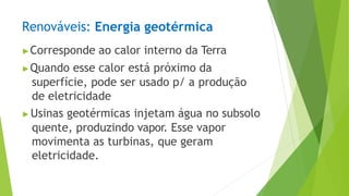 Renováveis: Energia geotérmica
▶Corresponde ao calor interno da Terra
▶Quando esse calor está próximo da
superfície, pode ser usado p/ a produção
de eletricidade
▶Usinas geotérmicas injetam água no subsolo
quente, produzindo vapor. Esse vapor
movimenta as turbinas, que geram
eletricidade.
 