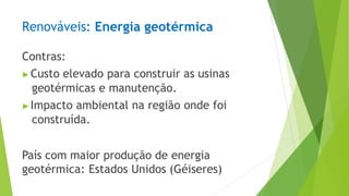 Renováveis: Energia geotérmica
Contras:
▶Custo elevado para construir as usinas
geotérmicas e manutenção.
▶Impacto ambiental na região onde foi
construída.
País com maior produção de energia
geotérmica: Estados Unidos (Géiseres)
 