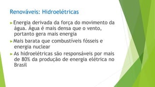 Renováveis: Hidroelétricas
▶Energia derivada da força do movimento da
água. Água é mais densa que o vento,
portanto gera mais energia
▶Mais barata que combustíveis fósseis e
energia nuclear
▶ As hidroelétricas são responsáveis por mais
de 80% da produção de energia elétrica no
Brasil
 