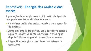 Renováveis: Energia das ondas e das
marés
A produção de energia com a utilização da água do
mar pode acontecer de duas maneiras:
▶ A movimentação das ondas, usada para a geração
de energia
▶Como em uma hidrelétrica, uma barragem capta a
água das marés durante as cheias, e essa água
depois é liberada quando as marés diminuem
▶A água liberada gira as turbinas que ativam os
geradores
 