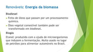 Renováveis: Energia da biomassa
Biodiesel
▶ Feito de óleos que passam por um processamento
químico.
▶ Óleo vegetal comestível também pode ser
transformado em biodiesel.
Biogás
Etanol: produzido com a ajuda de microorganismos
que induzem a fermentação. Muito usado no lugar
de petróleo para alimentar automóveis no Brasil.
 
