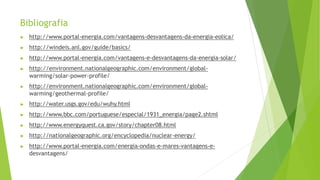 Bibliografia
▶ http://www.portal-energia.com/vantagens-desvantagens-da-energia-eolica/
▶ http://windeis.anl.gov/guide/basics/
▶ http://www.portal-energia.com/vantagens-e-desvantagens-da-energia-solar/
▶ http://environment.nationalgeographic.com/environment/global-
warming/solar-power-profile/
▶ http://environment.nationalgeographic.com/environment/global-
warming/geothermal-profile/
▶ http://water.usgs.gov/edu/wuhy.html
▶ http://www.bbc.com/portuguese/especial/1931_energia/page2.shtml
▶ http://www.energyquest.ca.gov/story/chapter08.html
▶ http://nationalgeographic.org/encyclopedia/nuclear-energy/
▶ http://www.portal-energia.com/energia-ondas-e-mares-vantagens-e-
desvantagens/
 