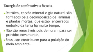Energia de combustíveis fósseis
▶Petróleo, carvão mineral e gás natural são
formados pela decomposição de animais
e plantas mortas, que estão enterrados
embaixo da terra há muito tempo.
▶Não são renováveis pois demoram para ser
providos novamente.
▶Seus usos contribuem para a poluição do
meio ambiente.
 
