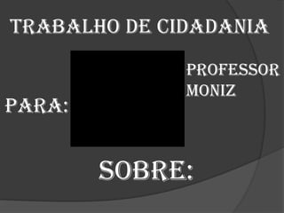Trabalho de cidadania
              Professor
              Moniz
Para:


        Sobre:
 