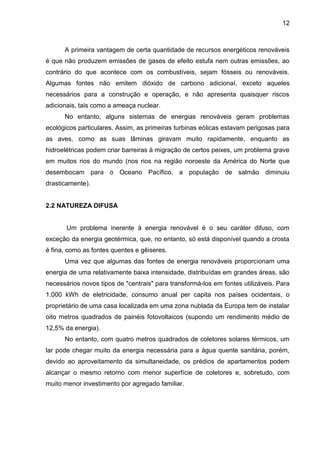 12



      A primeira vantagem de certa quantidade de recursos energéticos renováveis
é que não produzem emissões de gases de efeito estufa nem outras emissões, ao
contrário do que acontece com os combustíveis, sejam fósseis ou renováveis.
Algumas fontes não emitem dióxido de carbono adicional, exceto aqueles
necessários para a construção e operação, e não apresenta quaisquer riscos
adicionais, tais como a ameaça nuclear.
      No entanto, alguns sistemas de energias renováveis geram problemas
ecológicos particulares. Assim, as primeiras turbinas eólicas estavam perigosas para
as aves, como as suas lâminas giravam muito rapidamente, enquanto as
hidroelétricas podem criar barreiras à migração de certos peixes, um problema grave
em muitos rios do mundo (nos rios na região noroeste da América do Norte que
desembocam para o Oceano Pacífico, a população de salmão diminuiu
drasticamente).


2.2 NATUREZA DIFUSA


       Um problema inerente à energia renovável é o seu caráter difuso, com
exceção da energia geotérmica, que, no entanto, só está disponível quando a crosta
é fina, como as fontes quentes e gêiseres.
      Uma vez que algumas das fontes de energia renováveis proporcionam uma
energia de uma relativamente baixa intensidade, distribuídas em grandes áreas, são
necessários novos tipos de "centrais" para transformá-los em fontes utilizáveis. Para
1.000 kWh de eletricidade, consumo anual per capita nos países ocidentais, o
proprietário de uma casa localizada em uma zona nublada da Europa tem de instalar
oito metros quadrados de painéis fotovoltaicos (supondo um rendimento médio de
12,5% da energia).
      No entanto, com quatro metros quadrados de coletores solares térmicos, um
lar pode chegar muito da energia necessária para a água quente sanitária, porém,
devido ao aproveitamento da simultaneidade, os prédios de apartamentos podem
alcançar o mesmo retorno com menor superfície de coletores e, sobretudo, com
muito menor investimento por agregado familiar.
 