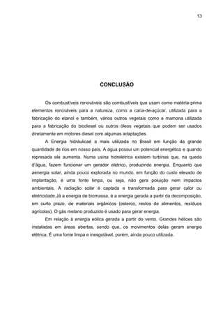 13




                                  CONCLUSÃO


      Os combustíveis renováveis são combustíveis que usam como matéria-prima
elementos renováveis para a natureza, como a cana-de-açúcar, utilizada para a
fabricação do etanol e também, vários outros vegetais como a mamona utilizada
para a fabricação do biodiesel ou outros óleos vegetais que podem ser usados
diretamente em motores diesel com algumas adaptações.
      A Energia hidráulicaé a mais utilizada no Brasil em função da grande
quantidade de rios em nosso país. A água possui um potencial energético e quando
represada ele aumenta. Numa usina hidrelétrica existem turbinas que, na queda
d’água, fazem funcionar um gerador elétrico, produzindo energia. Enquanto que
aenergia solar, ainda pouco explorada no mundo, em função do custo elevado de
implantação, é uma fonte limpa, ou seja, não gera poluição nem impactos
ambientais. A radiação solar é captada e transformada para gerar calor ou
eletricidade.Já a energia de biomassa, é a energia gerada a partir da decomposição,
em curto prazo, de materiais orgânicos (esterco, restos de alimentos, resíduos
agrícolas). O gás metano produzido é usado para gerar energia.
      Em relação à energia eólica gerada a partir do vento. Grandes hélices são
instaladas em áreas abertas, sendo que, os movimentos delas geram energia
elétrica. É uma fonte limpa e inesgotável, porém, ainda pouco utilizada.
 