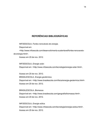 14




                    REFERÊNCIAS BIBLIOGRÁFICAS


      INFOESCOLA, Fontes renováveis de energia.
      Disponível em:
      <http://www.infoescola.com/desenvolvimento-sustentavel/fontes-renovaveis-
de-energia.html>.
      Acesso em 20 de nov. 2012.


      INFOESCOLA, Energia solar.
      Disponível em: <http://www.infoescola.com/tecnologia/energia-solar.html>.


      Acesso em 20 de nov. 2012.
      BRASILESCOLA, Energia geotérmica.
      Disponível em: <http://www.brasilescola.com/fisica/energia-geotermica.html>.
      Acesso em 20 de nov. 2012.


      BRASILESCOLA, Biomassa.
      Disponível em: <http://www.brasilescola.com/geografia/biomassa.html>.
      Acesso em 20 de nov. 2012.


      INFOESCOLA, Energia eólica.
      Disponível em: <http://www.infoescola.com/tecnologia/energia-eolica.html>.
      Acesso em 20 de nov. 2012.
 